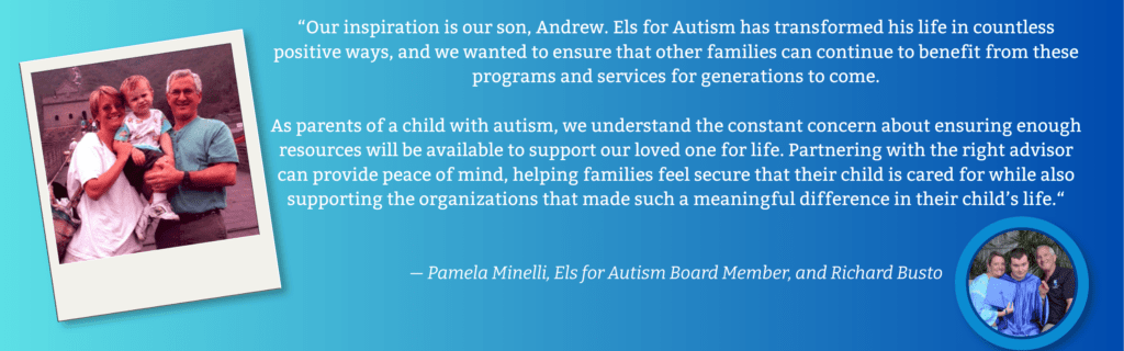 Testimonial: “Our inspiration is our son, Andrew. Els for Autism has transformed his life in countless positive ways, and we wanted to ensure that other families can continue to benefit from these programs and services for generations to come.
As parents of a child with autism, we understand the constant concern about ensuring enough resources will be available to support our loved one for life. Partnering with the right advisor can provide peace of mind, helping families feel secure that their child is cared for while also supporting the organizations that made such a meaningful difference in their child’s life.”
— Pamela Minelli, Els for Autism Board Member, and Richard Busto